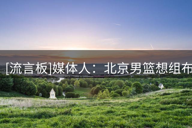 [流言板]媒体人：北京男篮想组布朗+韦瑟斯庞+桑普森的外援组合
